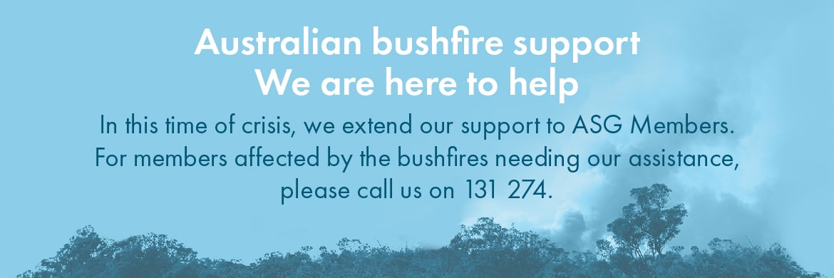 Banner Australian bushfire support - We are here to help. In this time of crisis, we extend our support to ASG Members. For members affected by the bushfires needing our assistance, please call us on 131 274. 